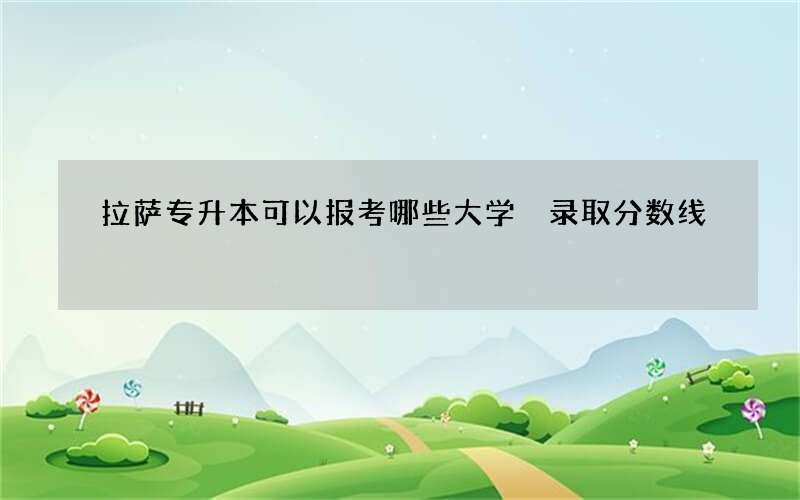 拉萨专升本可以报考哪些大学 录取分数线